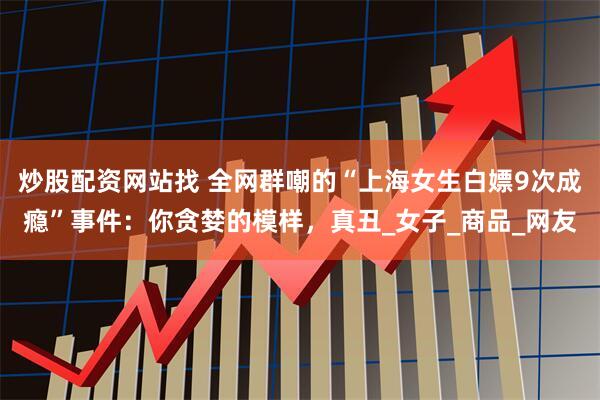 炒股配资网站找 全网群嘲的“上海女生白嫖9次成瘾”事件：你贪婪的模样，真丑_女子_商品_网友