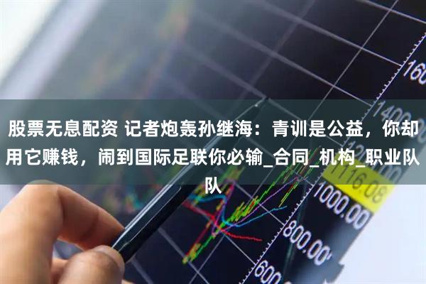 股票无息配资 记者炮轰孙继海：青训是公益，你却用它赚钱，闹到国际足联你必输_合同_机构_职业队