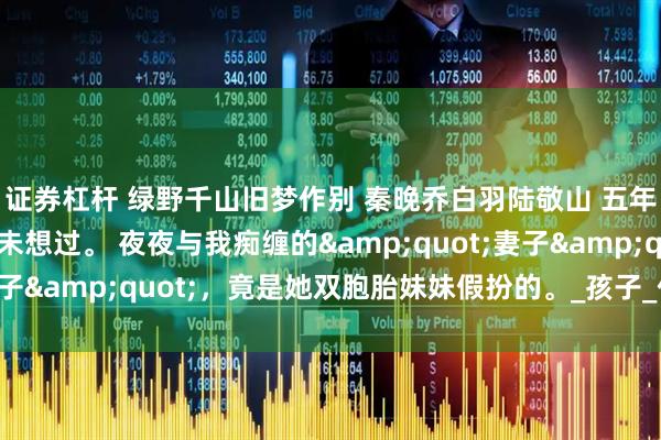 证券杠杆 绿野千山旧梦作别 秦晚乔白羽陆敬山 五年不孕的婚姻里，我从未想过。 夜夜与我痴缠的"妻子"，竟是她双胞胎妹妹假扮的。_孩子_什么_姑爷