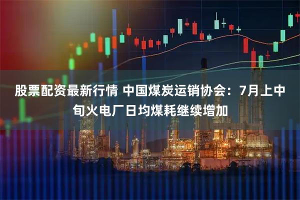 股票配资最新行情 中国煤炭运销协会：7月上中旬火电厂日均煤耗继续增加