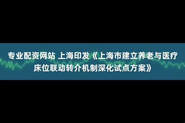 专业配资网站 上海印发《上海市建立养老与医疗床位联动转介机制深化试点方案》