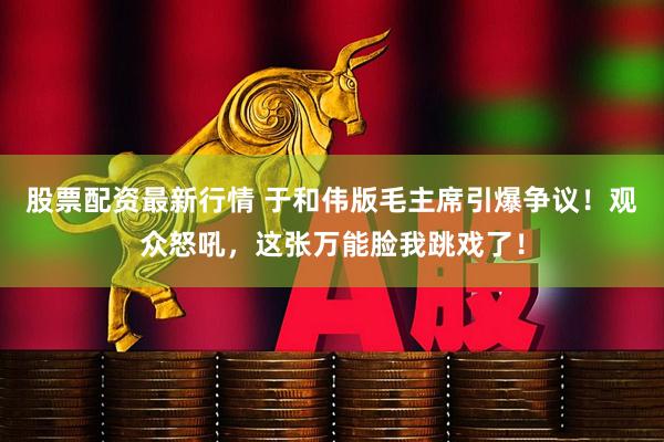 股票配资最新行情 于和伟版毛主席引爆争议！观众怒吼，这张万能脸我跳戏了！