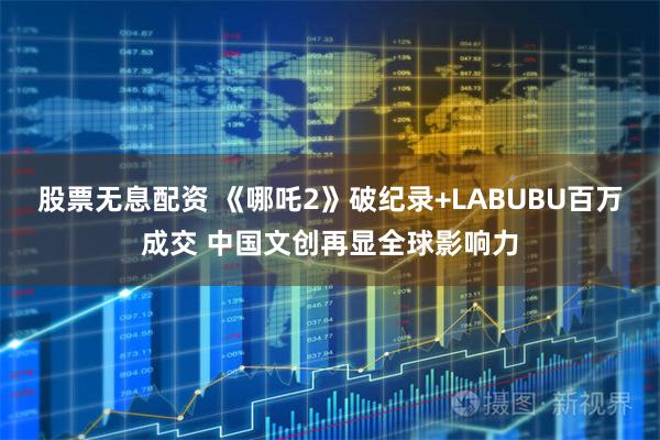 股票无息配资 《哪吒2》破纪录+LABUBU百万成交 中国文创再显全球影响力