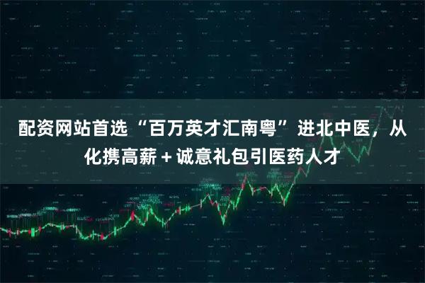 配资网站首选 “百万英才汇南粤” 进北中医，从化携高薪＋诚意礼包引医药人才