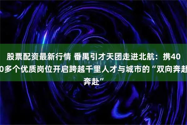 股票配资最新行情 番禺引才天团走进北航：携4000多个优质岗位开启跨越千里人才与城市的“双向奔赴”