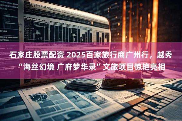 石家庄股票配资 2025百家旅行商广州行，越秀“海丝幻境 广府梦华录”文旅项目惊艳亮相