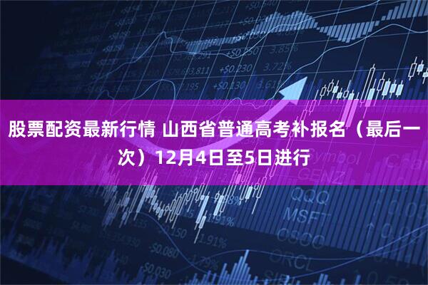 股票配资最新行情 山西省普通高考补报名（最后一次）12月4日至5日进行
